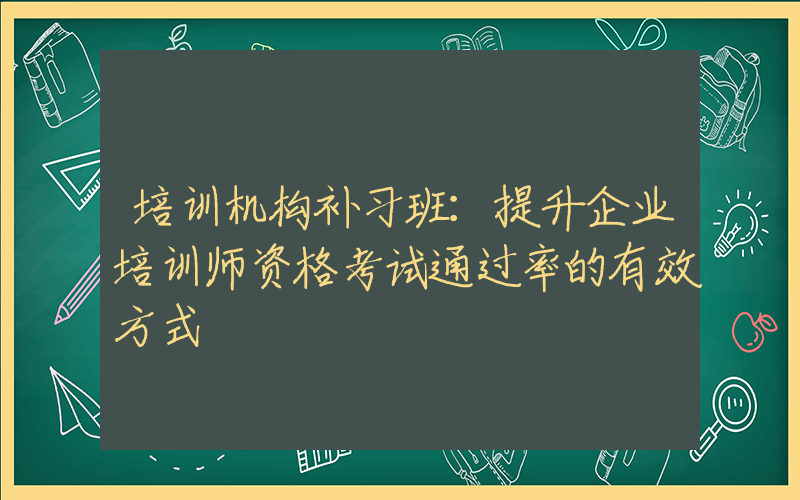 培训机构补习班：提升企业培训师资格考试通过率的有效方式