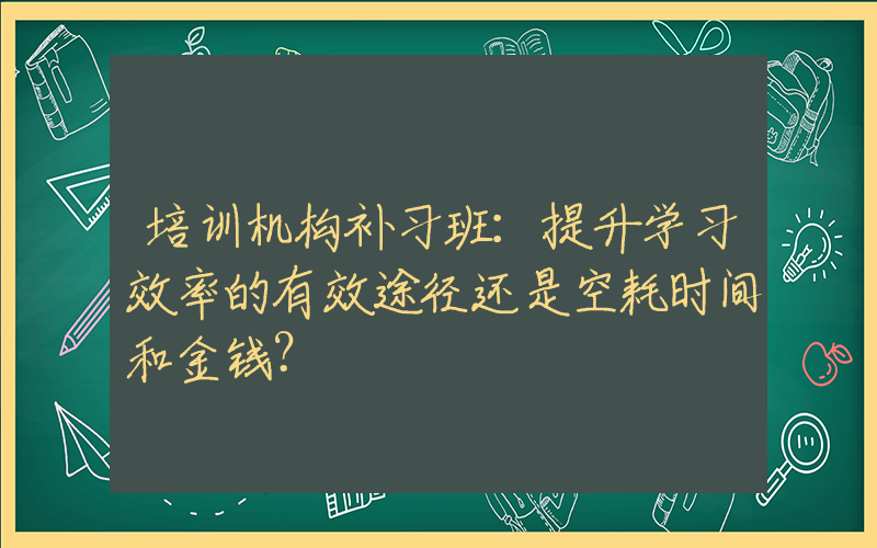 培训机构补习班：提升学习效率的有效途径还是空耗时间和金钱？