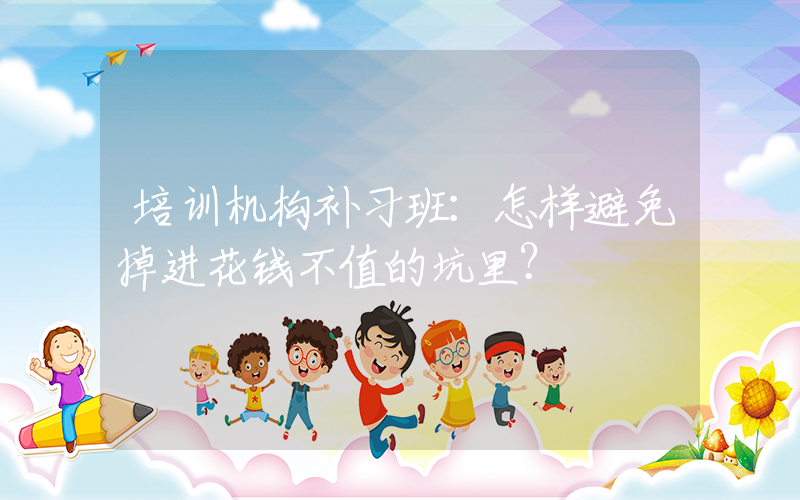 培训机构补习班：怎样避免掉进花钱不值的坑里？