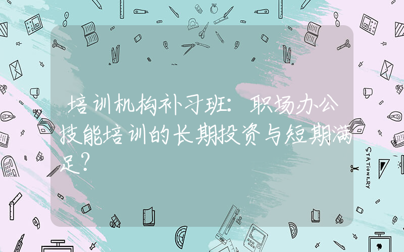 培训机构补习班：职场办公技能培训的长期投资与短期满足？