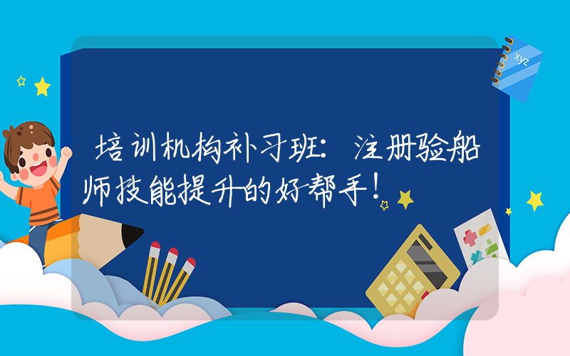 培训机构补习班：注册验船师技能提升的好帮手！