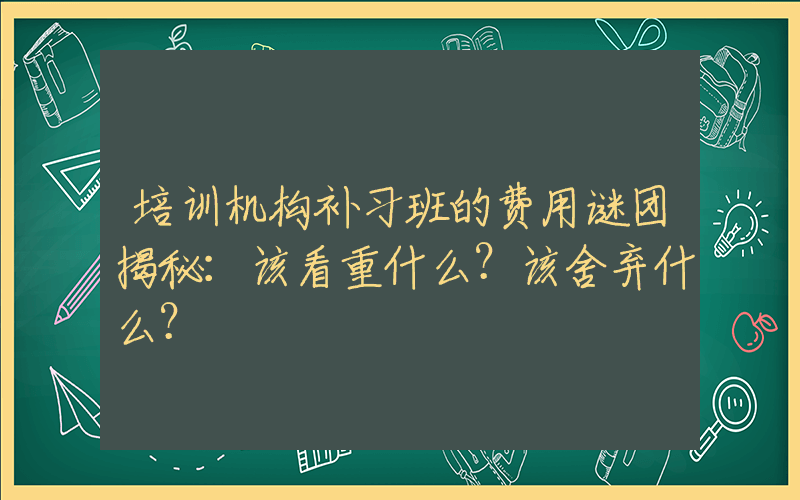 培训机构补习班的费用谜团揭秘：该看重什么？该舍弃什么？