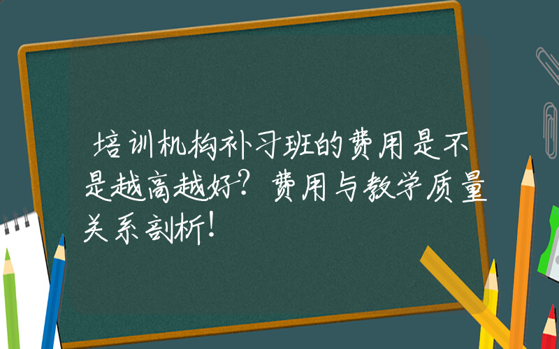 培训机构补习班的费用是不是越高越好？费用与教学质量关系剖析！