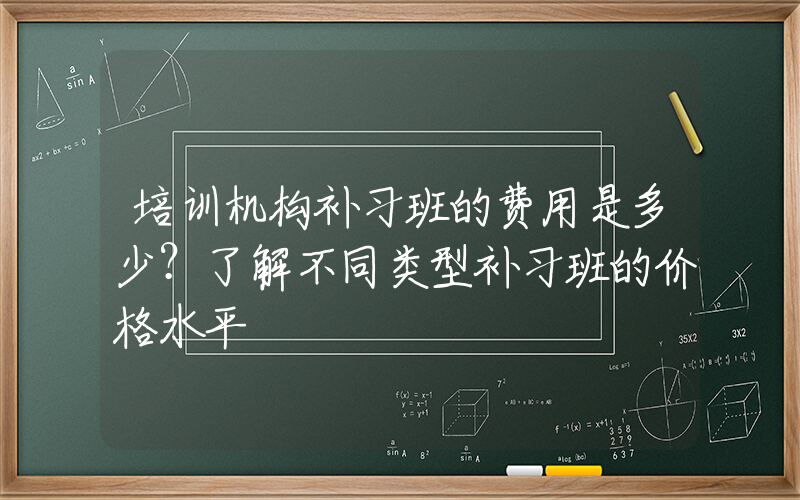 培训机构补习班的费用是多少？了解不同类型补习班的价格水平