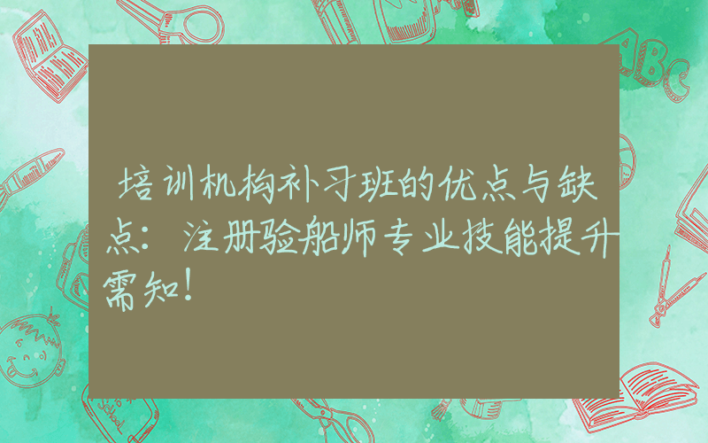 培训机构补习班的优点与缺点：注册验船师专业技能提升需知！