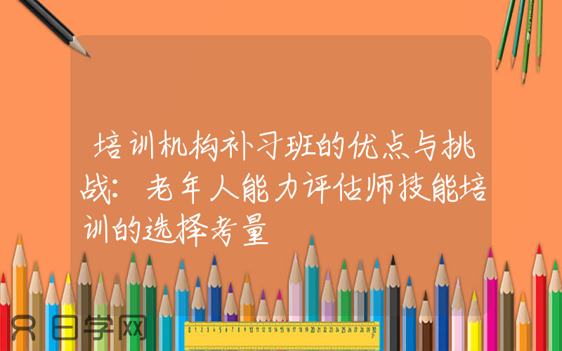 培训机构补习班的优点与挑战：老年人能力评估师技能培训的选择考量