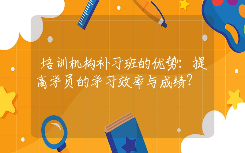 培训机构补习班的优势：提高学员的学习效率与成绩？