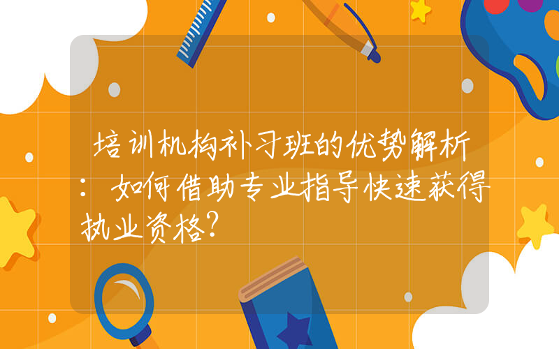 培训机构补习班的优势解析：如何借助专业指导快速获得执业资格？