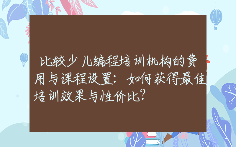 比较少儿编程培训机构的费用与课程设置：如何获得最佳培训效果与性价比？