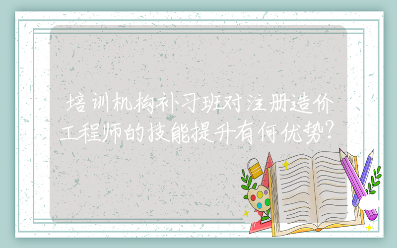 培训机构补习班对注册造价工程师的技能提升有何优势？