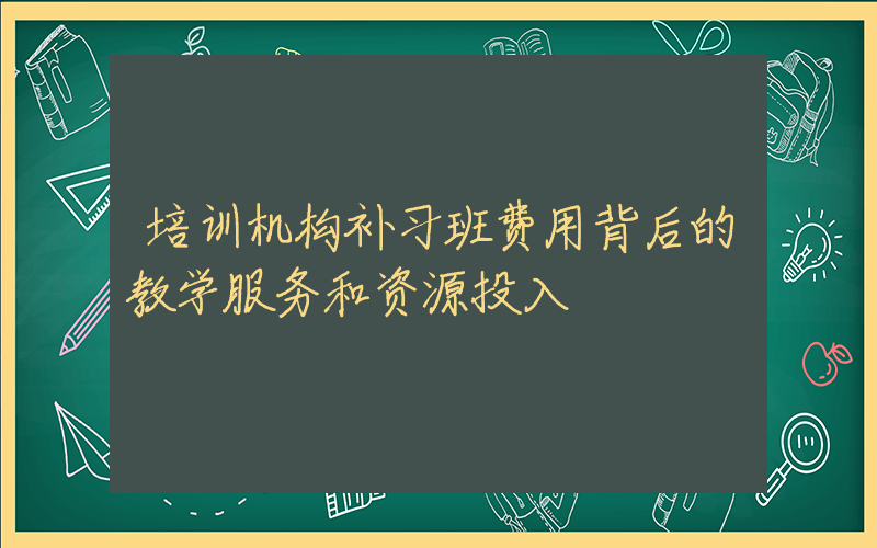 培训机构补习班费用背后的教学服务和资源投入