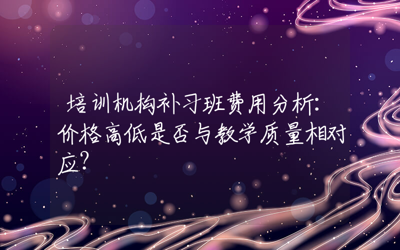 培训机构补习班费用分析：价格高低是否与教学质量相对应？