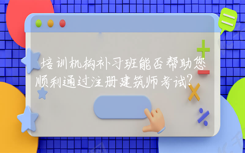 培训机构补习班能否帮助您顺利通过注册建筑师考试？