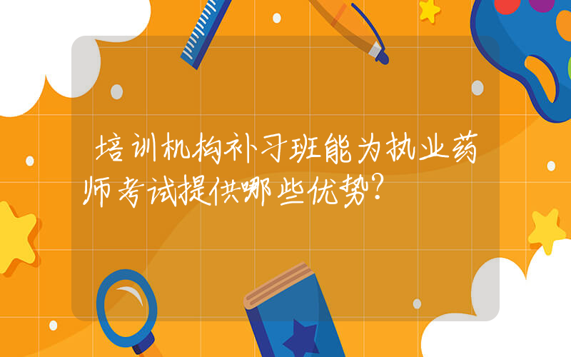 培训机构补习班能为执业药师考试提供哪些优势？