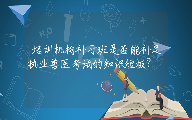 培训机构补习班是否能补足执业兽医考试的知识短板？