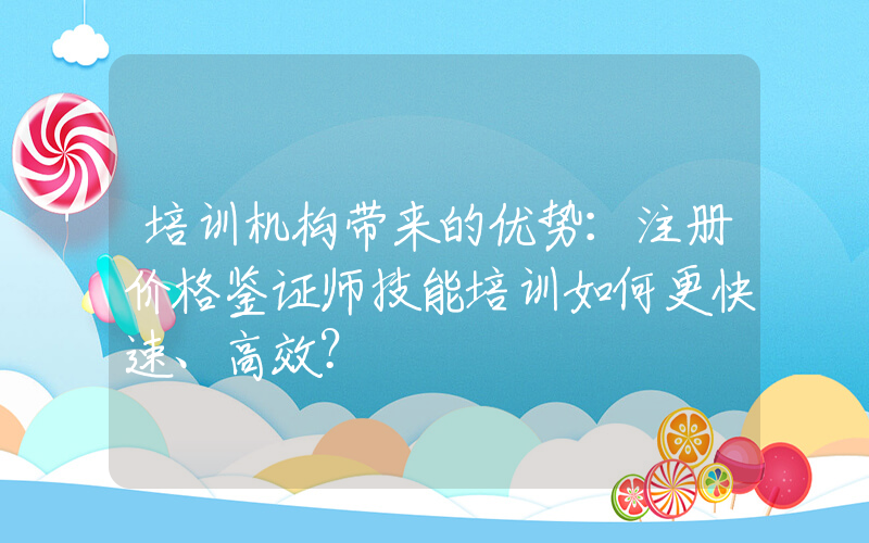 培训机构带来的优势：注册价格鉴证师技能培训如何更快速、高效？