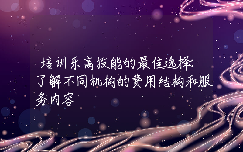 培训乐高技能的最佳选择：了解不同机构的费用结构和服务内容