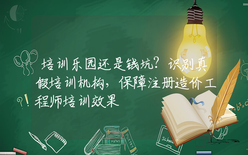 培训乐园还是钱坑？识别真假培训机构，保障注册造价工程师培训效果