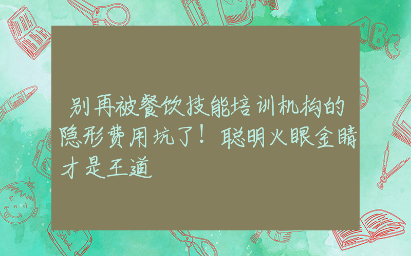 别再被餐饮技能培训机构的隐形费用坑了！聪明火眼金睛才是王道