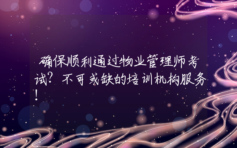 确保顺利通过物业管理师考试？不可或缺的培训机构服务！