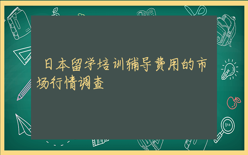 日本留学培训辅导费用的市场行情调查