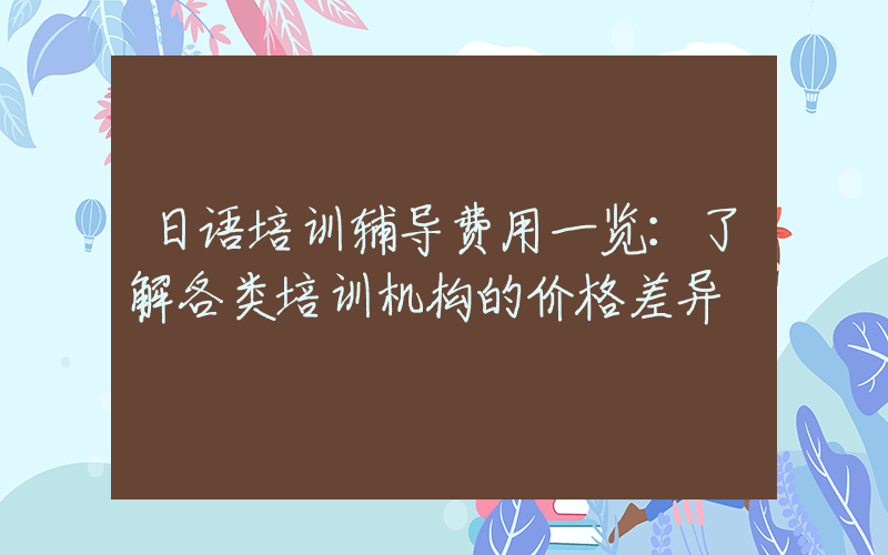 日语培训辅导费用一览：了解各类培训机构的价格差异