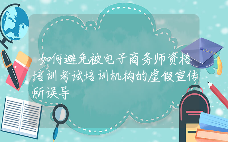 如何避免被电子商务师资格培训考试培训机构的虚假宣传所误导