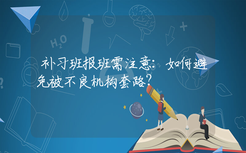 补习班报班需注意：如何避免被不良机构套路？