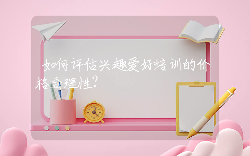 如何评估兴趣爱好培训的价格合理性？