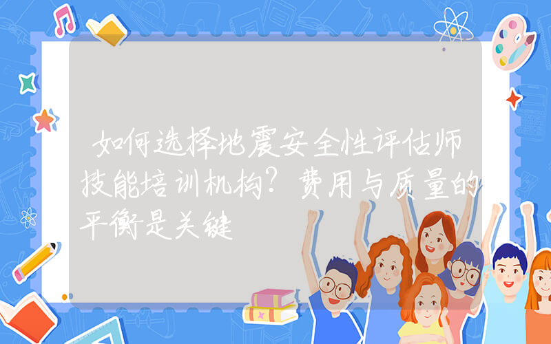 如何选择地震安全性评估师技能培训机构？费用与质量的平衡是关键