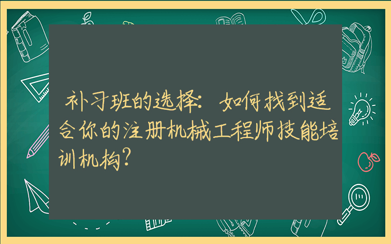 补习班的选择：如何找到适合你的注册机械工程师技能培训机构？