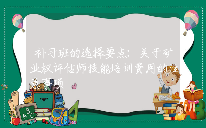 补习班的选择要点：关于矿业权评估师技能培训费用的注意事项