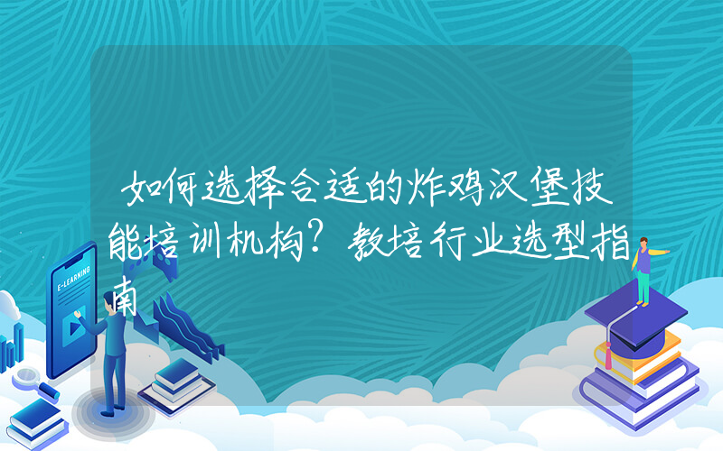 如何选择合适的炸鸡汉堡技能培训机构？教培行业选型指南