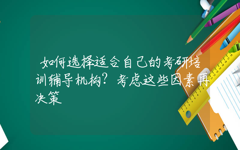 如何选择适合自己的考研培训辅导机构？考虑这些因素再决策