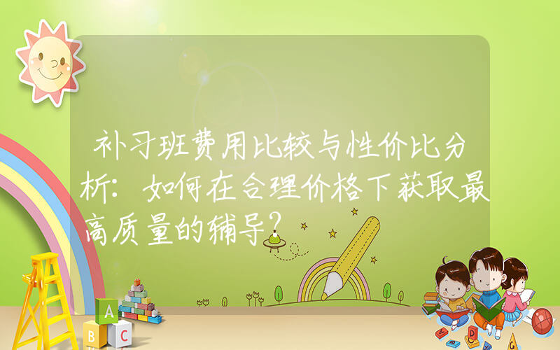 补习班费用比较与性价比分析：如何在合理价格下获取最高质量的辅导?