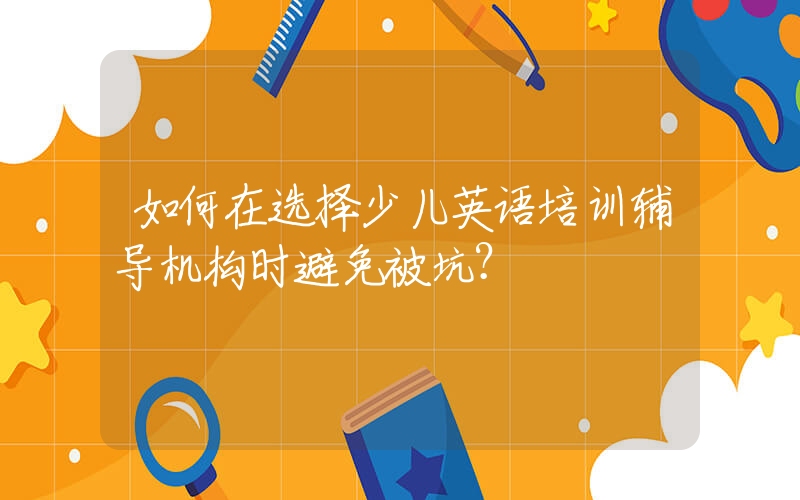 如何在选择少儿英语培训辅导机构时避免被坑？