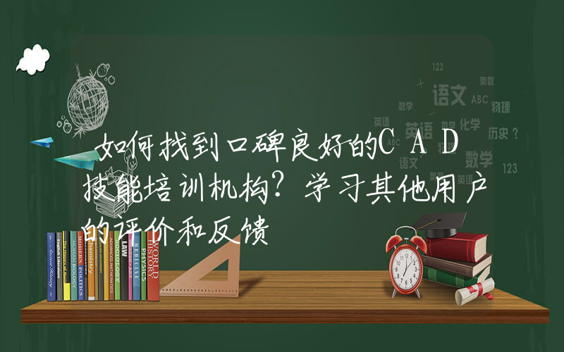 如何找到口碑良好的CAD技能培训机构？学习其他用户的评价和反馈