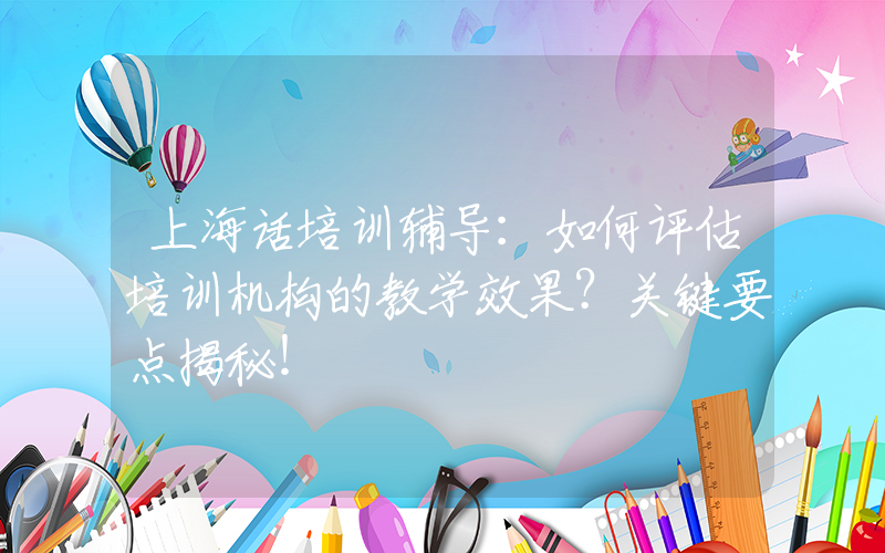 上海话培训辅导：如何评估培训机构的教学效果？关键要点揭秘！