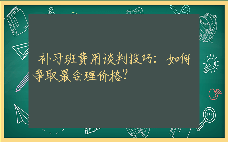 补习班费用谈判技巧：如何争取最合理价格？