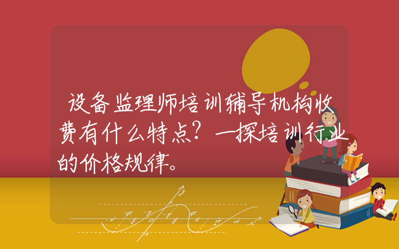 设备监理师培训辅导机构收费有什么特点？一探培训行业的价格规律。