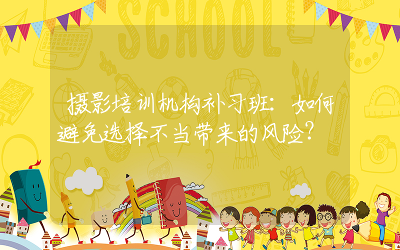 摄影培训机构补习班：如何避免选择不当带来的风险？