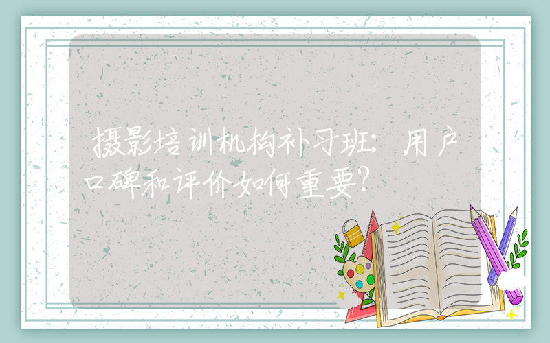 摄影培训机构补习班：用户口碑和评价如何重要？