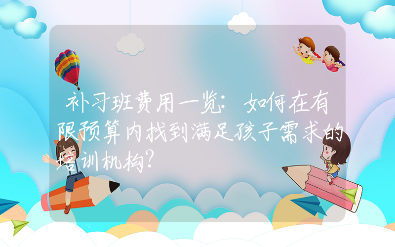 补习班费用一览:如何在有限预算内找到满足孩子需求的培训机构?