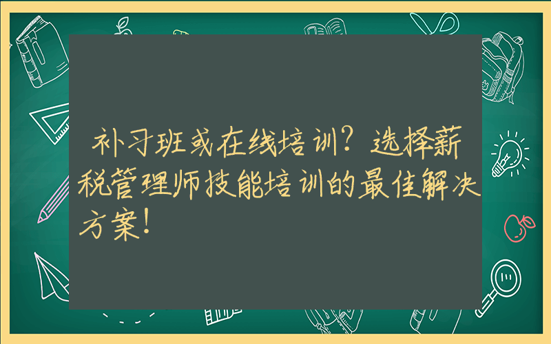 补习班或在线培训？选择薪税管理师技能培训的最佳解决方案！