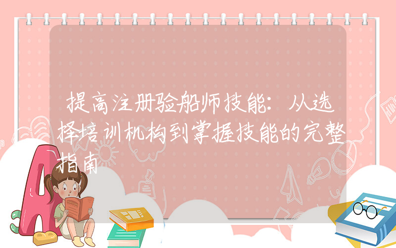 提高注册验船师技能：从选择培训机构到掌握技能的完整指南