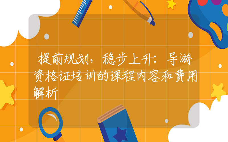 提前规划，稳步上升：导游资格证培训的课程内容和费用解析