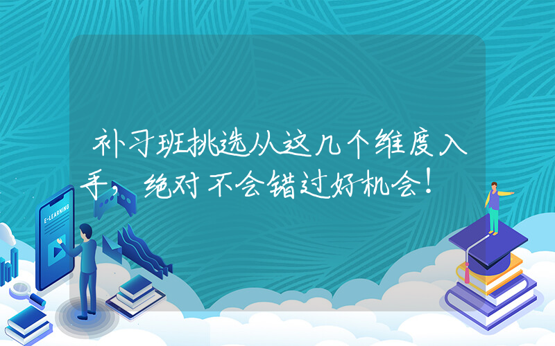 补习班挑选从这几个维度入手，绝对不会错过好机会！