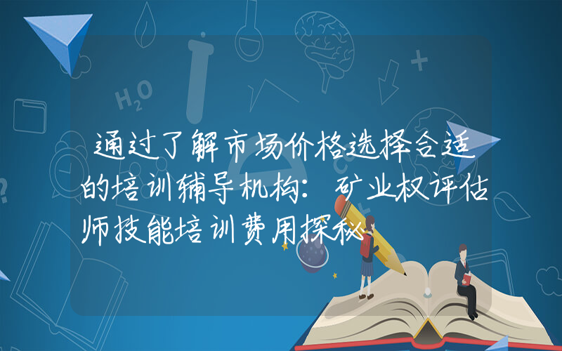 通过了解市场价格选择合适的培训辅导机构：矿业权评估师技能培训费用探秘