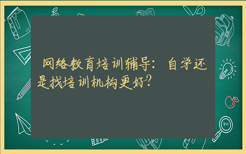 网络教育培训辅导：自学还是找培训机构更好？