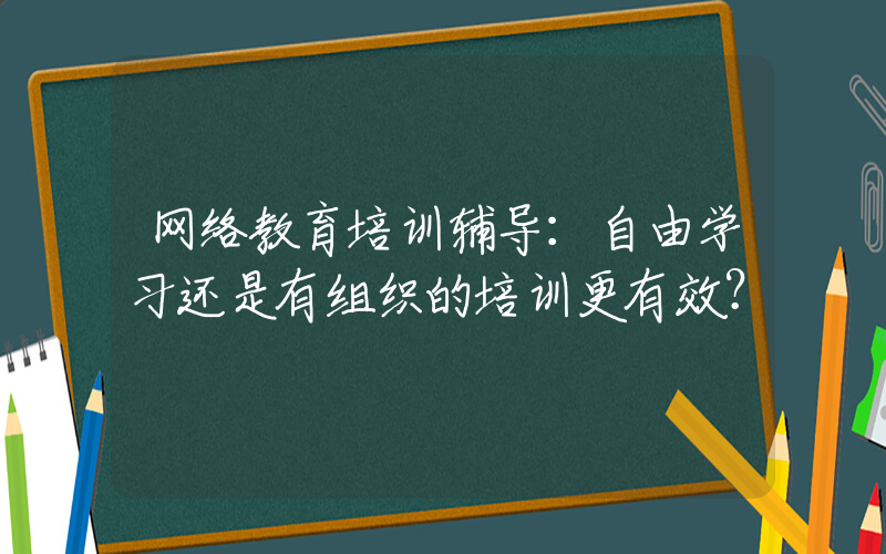 网络教育培训辅导：自由学习还是有组织的培训更有效？